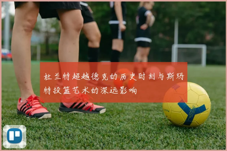 杜兰特超越德克的历史时刻与斯玛特投篮艺术的深远影响