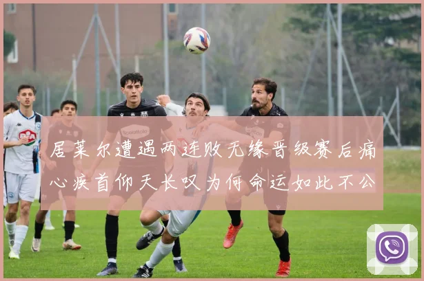 居莱尔遭遇两连败无缘晋级赛后痛心疾首仰天长叹为何命运如此不公