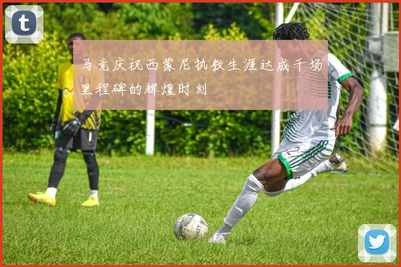 马竞庆祝西蒙尼执教生涯达成千场里程碑的辉煌时刻