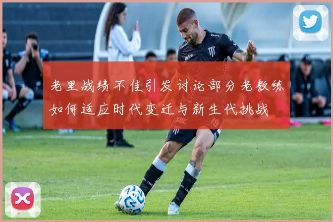 老里战绩不佳引发讨论部分老教练如何适应时代变迁与新生代挑战