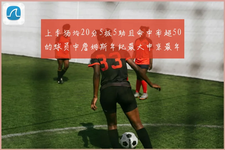 上季场均20分5板5助且命中率超50的球员中詹姆斯年纪最大申京最年轻