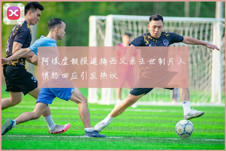 阿媒虚假报道梅西父亲去世制片人愤怒回应引发热议