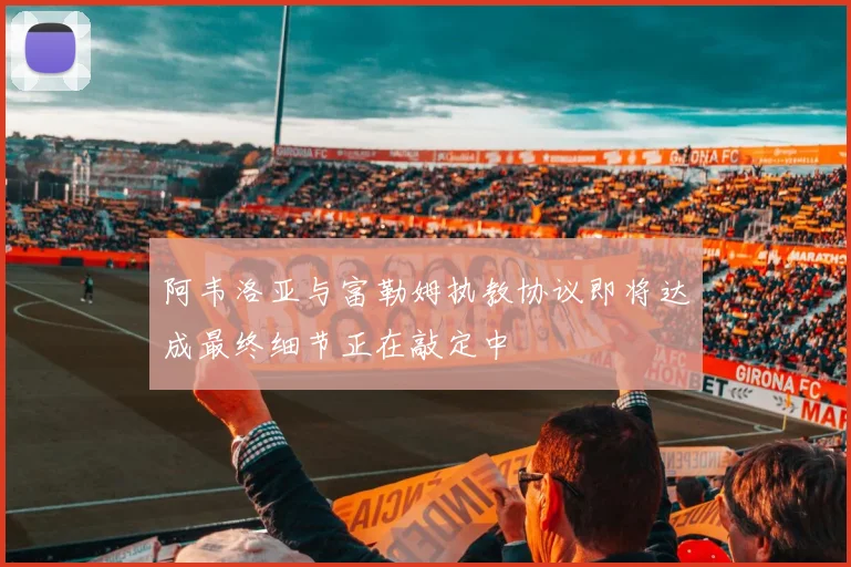 阿韦洛亚与富勒姆执教协议即将达成最终细节正在敲定中