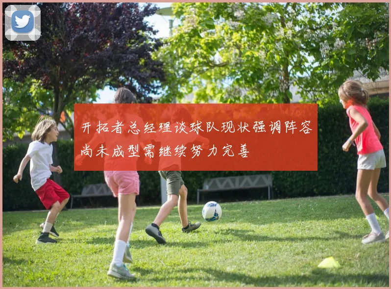 开拓者总经理谈球队现状强调阵容尚未成型需继续努力完善