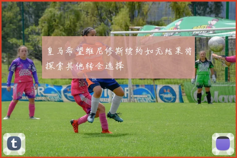 皇马希望维尼修斯续约如无结果将探索其他转会选择
