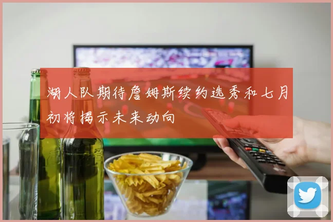 湖人队期待詹姆斯续约选秀和七月初将揭示未来动向