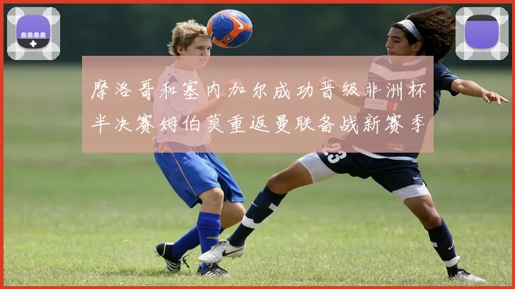 摩洛哥和塞内加尔成功晋级非洲杯半决赛姆伯莫重返曼联备战新赛季
