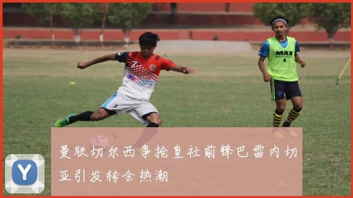 曼联切尔西争抢皇社前锋巴雷内切亚引发转会热潮