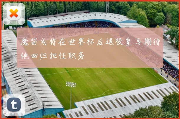 魔笛或将在世界杯后退役皇马期待他回归担任职务