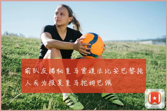 前队友揭秘皇马曾追法比安巴黎抢人或为报复皇马挖姆巴佩