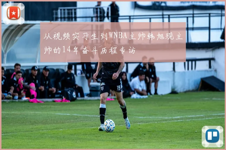 从视频实习生到WNBA主帅韩旭现主帅的14年奋斗历程专访
