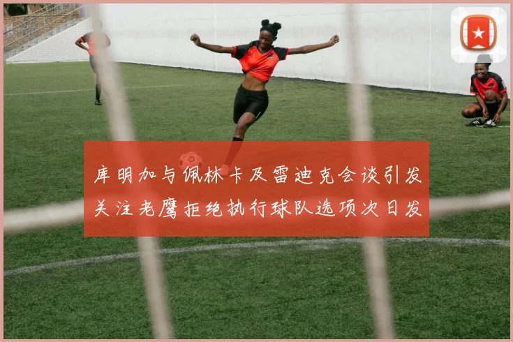 库明加与佩林卡及雷迪克会谈引发关注老鹰拒绝执行球队选项次日发生