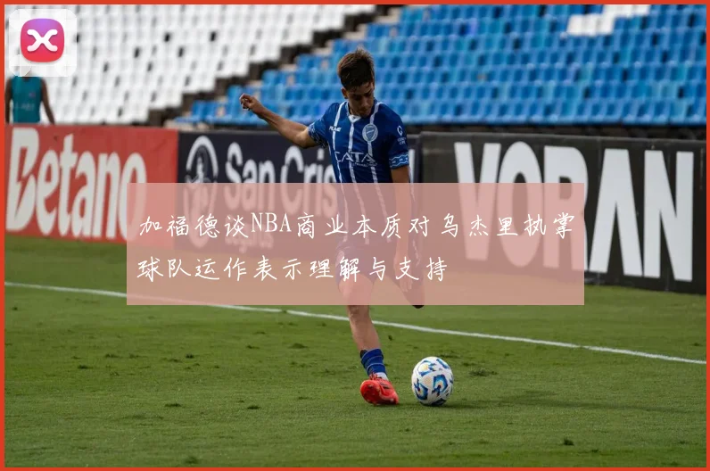 加福德谈NBA商业本质对乌杰里执掌球队运作表示理解与支持