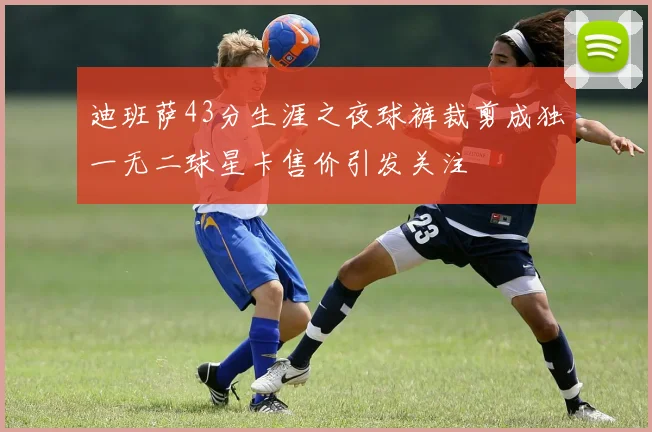 迪班萨43分生涯之夜球裤裁剪成独一无二球星卡售价引发关注