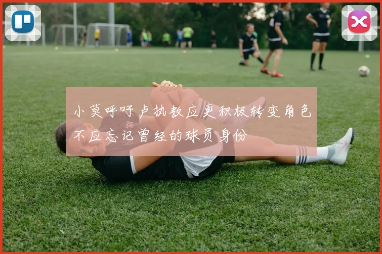 小莫呼吁卢执教应更积极转变角色不应忘记曾经的球员身份