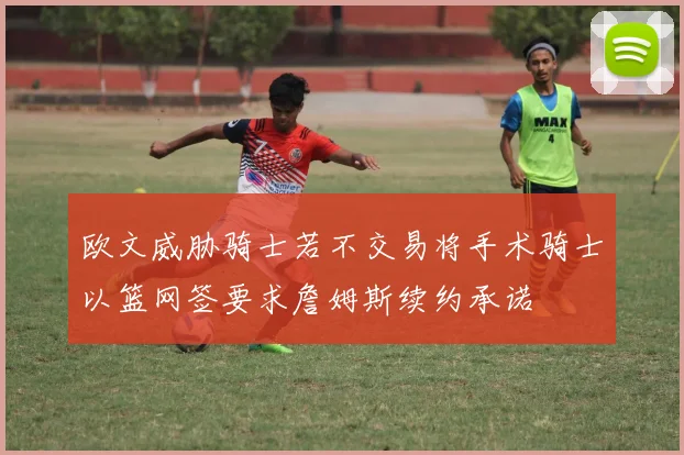 欧文威胁骑士若不交易将手术骑士以篮网签要求詹姆斯续约承诺