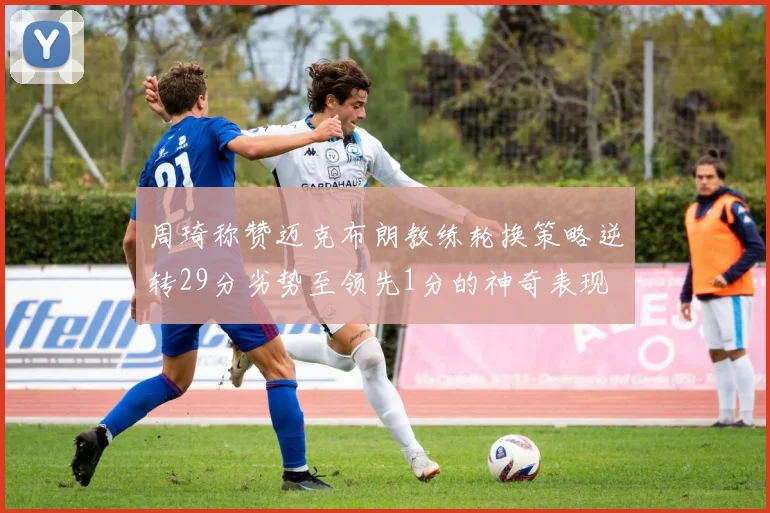 周琦称赞迈克布朗教练轮换策略逆转29分劣势至领先1分的神奇表现